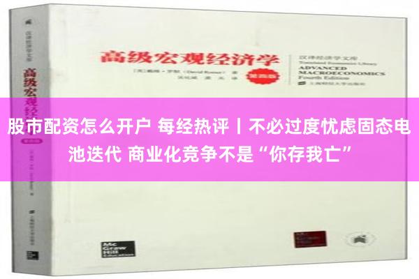 股市配资怎么开户 每经热评丨不必过度忧虑固态电池迭代 商业化竞争不是“你存我亡”