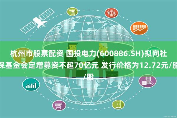 杭州市股票配资 国投电力(600886.SH)拟向社保基金会定增募资不超70亿元 发行价格为12.72元/股