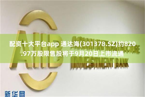 配资十大平台app 通达海(301378.SZ)约820.97万股限售股将于9月20日上市流通