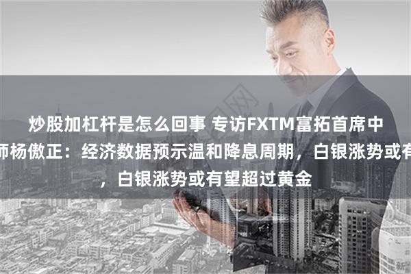 炒股加杠杆是怎么回事 专访FXTM富拓首席中文市场分析师杨傲正：经济数据预示温和降息周期，白银涨势或有望超过黄金