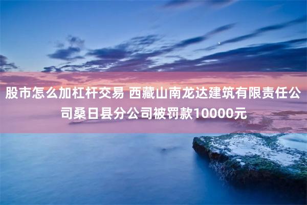 股市怎么加杠杆交易 西藏山南龙达建筑有限责任公司桑日县分公司被罚款10000元