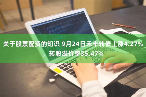 关于股票配资的知识 9月24日禾丰转债上涨4.27%，转股溢价率35.47%