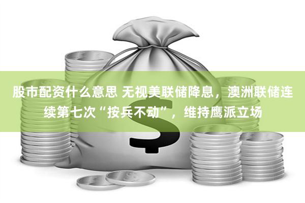 股市配资什么意思 无视美联储降息，澳洲联储连续第七次“按兵不动”，维持鹰派立场