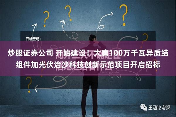 炒股证券公司 开始建设！大唐100万千瓦异质结组件加光伏治沙科技创新示范项目开启招标