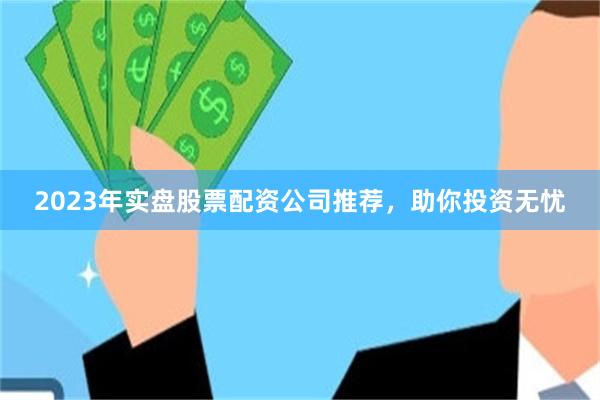 2023年实盘股票配资公司推荐，助你投资无忧