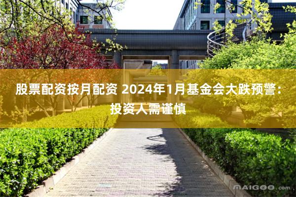 股票配资按月配资 2024年1月基金会大跌预警：投资人需谨慎