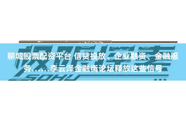 聊城股票配资平台 信贷投放、企业融资、金融服务……李云泽金融街论坛释放这些信号