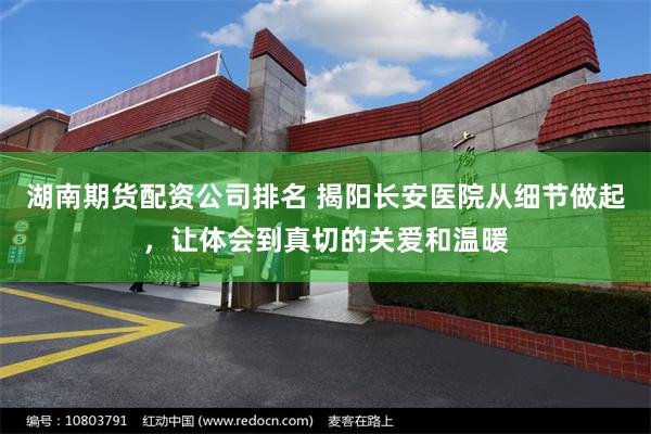 湖南期货配资公司排名 揭阳长安医院从细节做起，让体会到真切的关爱和温暖