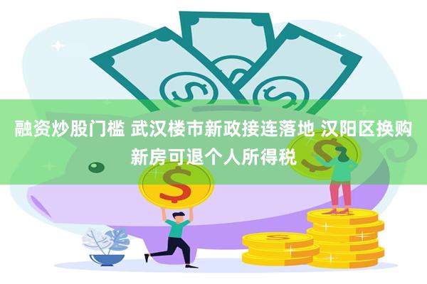 融资炒股门槛 武汉楼市新政接连落地 汉阳区换购新房可退个人所得税