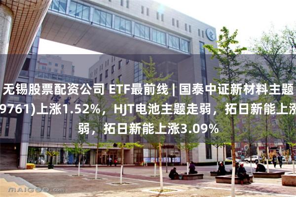 无锡股票配资公司 ETF最前线 | 国泰中证新材料主题ETF(159761)上涨1.52%，HJT电池主题走弱，拓日新能上涨3.09%