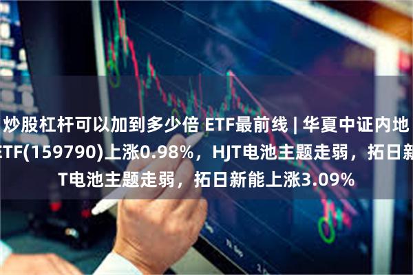 炒股杠杆可以加到多少倍 ETF最前线 | 华夏中证内地低碳经济主题ETF(159790)上涨0.98%，HJT电池主题走弱，拓日新能上涨3.09%