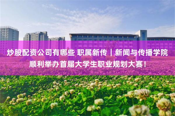 炒股配资公司有哪些 职属新传｜新闻与传播学院顺利举办首届大学生职业规划大赛！