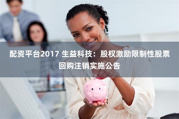 配资平台2017 生益科技：股权激励限制性股票回购注销实施公告