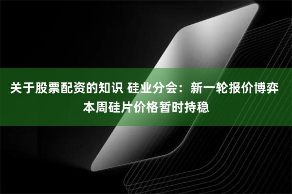 关于股票配资的知识 硅业分会：新一轮报价博弈 本周硅片价格暂时持稳