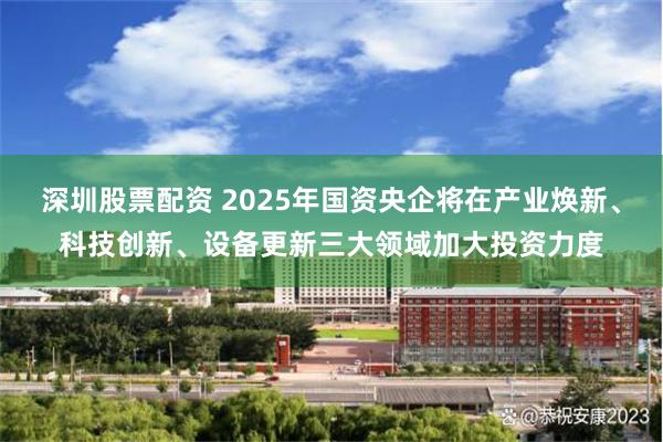 深圳股票配资 2025年国资央企将在产业焕新、科技创新、设备更新三大领域加大投资力度