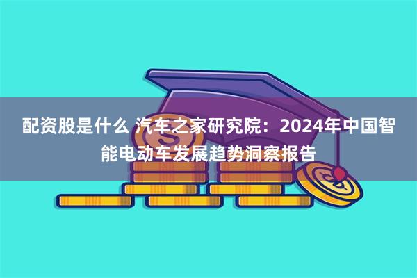 配资股是什么 汽车之家研究院：2024年中国智能电动车发展趋势洞察报告