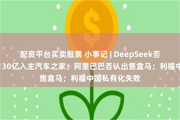 配资平台买卖股票 小事记 | DeepSeek否认融资；海尔130亿入主汽车之家；阿里巴巴否认出售盒马；利福中国私有化失败