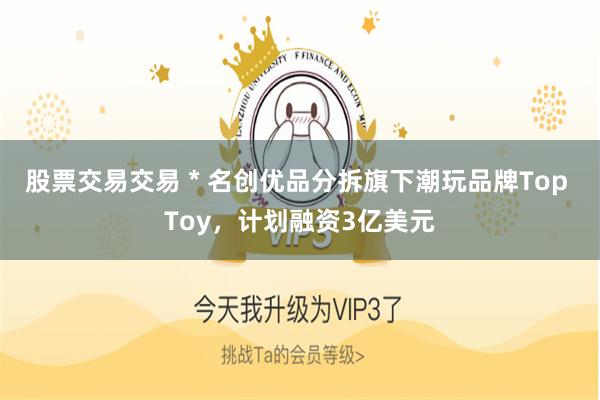 股票交易交易 * 名创优品分拆旗下潮玩品牌Top Toy，计划融资3亿美元