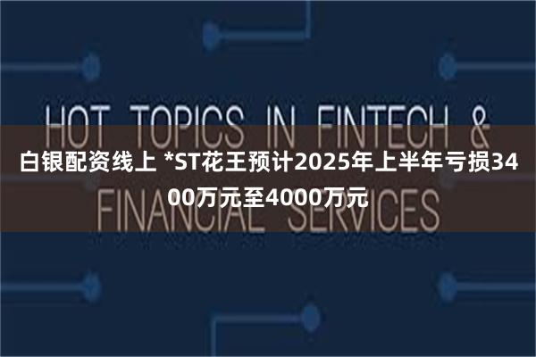 白银配资线上 *ST花王预计2025年上半年亏损3400万元至4000万元