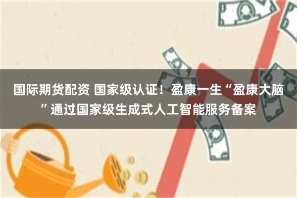 国际期货配资 国家级认证！盈康一生“盈康大脑”通过国家级生成式人工智能服务备案