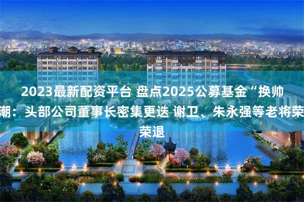 2023最新配资平台 盘点2025公募基金“换帅”潮：头部公司董事长密集更迭 谢卫、朱永强等老将荣退