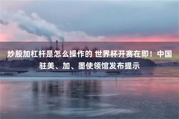 炒股加杠杆是怎么操作的 世界杯开赛在即！中国驻美、加、墨使领馆发布提示