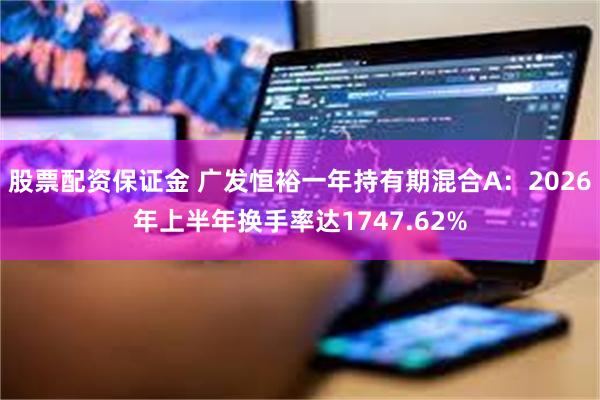 股票配资保证金 广发恒裕一年持有期混合A：2026年上半年换手率达1747.62%
