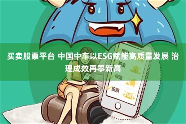 买卖股票平台 中国中车以ESG赋能高质量发展 治理成效再攀新高